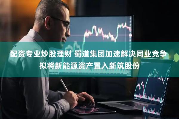 配资专业炒股理财 蜀道集团加速解决同业竞争 拟将新能源资产置入新筑股份
