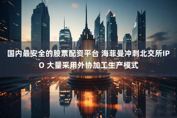国内最安全的股票配资平台 海菲曼冲刺北交所IPO 大量采用外协加工生产模式