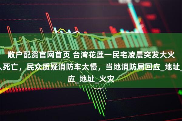 散户配资官网首页 台湾花莲一民宅凌晨突发大火致4人死亡，民众质疑消防车太慢，当地消防局回应_地址_火灾
