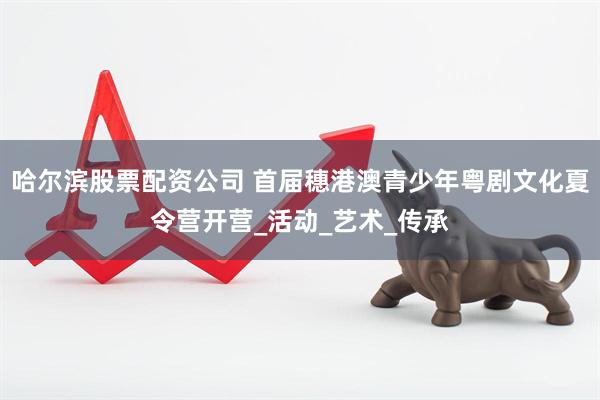 哈尔滨股票配资公司 首届穗港澳青少年粤剧文化夏令营开营_活动_艺术_传承