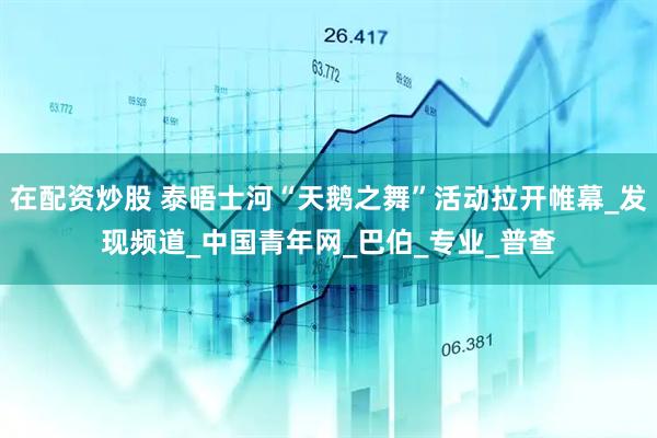 在配资炒股 泰晤士河“天鹅之舞”活动拉开帷幕_发现频道_中国青年网_巴伯_专业_普查