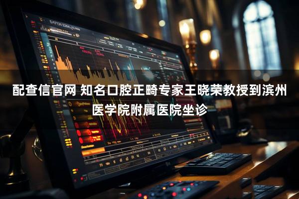 配查信官网 知名口腔正畸专家王晓荣教授到滨州医学院附属医院坐诊