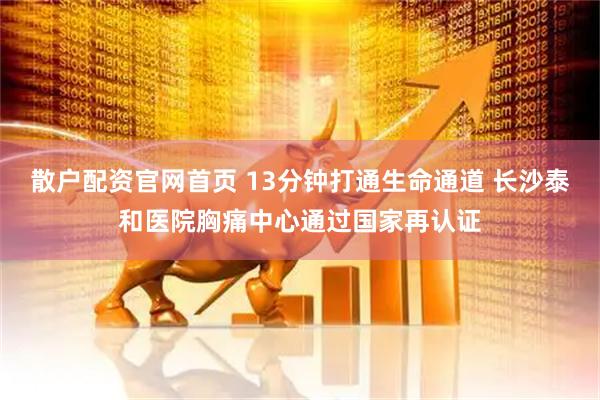 散户配资官网首页 13分钟打通生命通道 长沙泰和医院胸痛中心通过国家再认证
