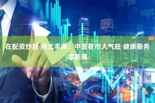 在配资炒股 河北丰南：中医夜市人气旺 健康服务零距离