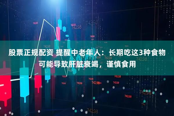 股票正规配资 提醒中老年人：长期吃这3种食物可能导致肝脏衰竭，谨慎食用