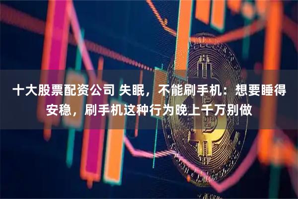 十大股票配资公司 失眠，不能刷手机：想要睡得安稳，刷手机这种行为晚上千万别做