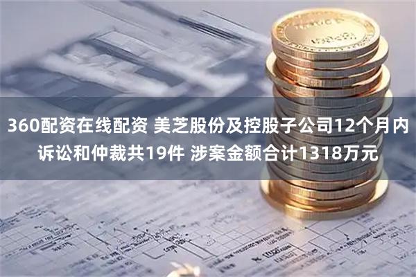 360配资在线配资 美芝股份及控股子公司12个月内诉讼和仲裁共19件 涉案金额合计1318万元