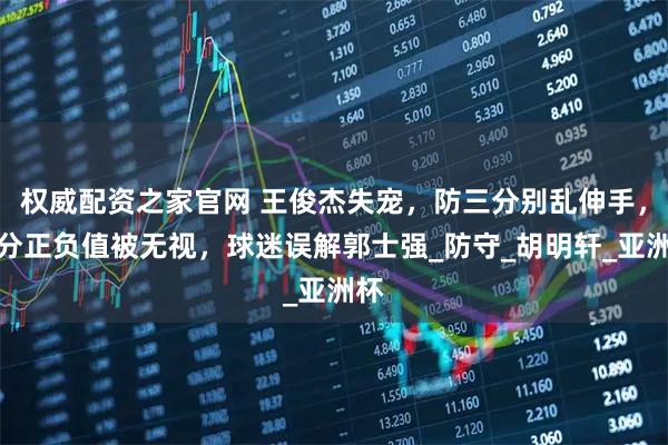 权威配资之家官网 王俊杰失宠，防三分别乱伸手，得分正负值被无视，球迷误解郭士强_防守_胡明轩_亚洲杯