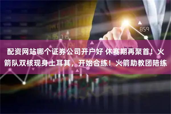配资网站哪个证券公司开户好 休赛期再聚首！火箭队双核现身土耳其，开始合练！火箭助教团陪练