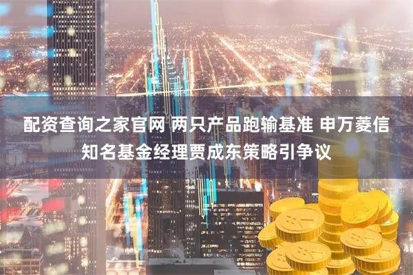 配资查询之家官网 两只产品跑输基准 申万菱信知名基金经理贾成东策略引争议