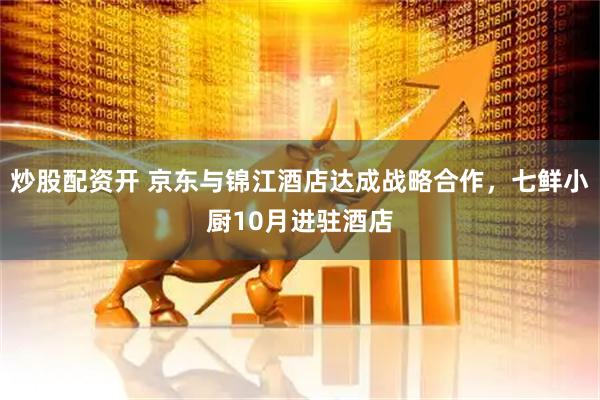 炒股配资开 京东与锦江酒店达成战略合作，七鲜小厨10月进驻酒店