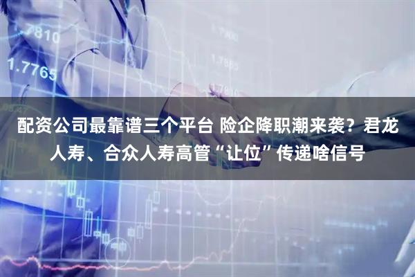 配资公司最靠谱三个平台 险企降职潮来袭？君龙人寿、合众人寿高管“让位”传递啥信号
