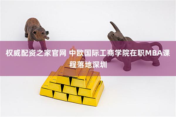 权威配资之家官网 中欧国际工商学院在职MBA课程落地深圳