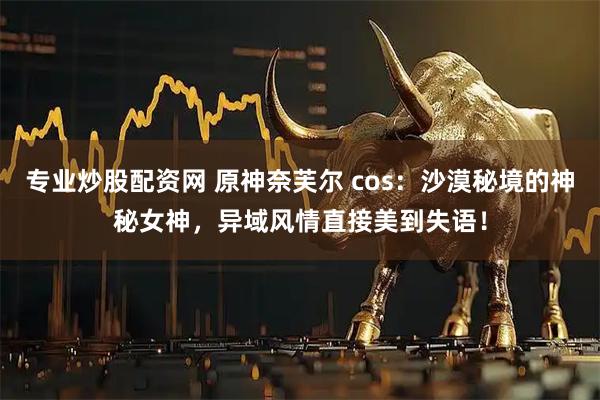 专业炒股配资网 原神奈芙尔 cos：沙漠秘境的神秘女神，异域风情直接美到失语！