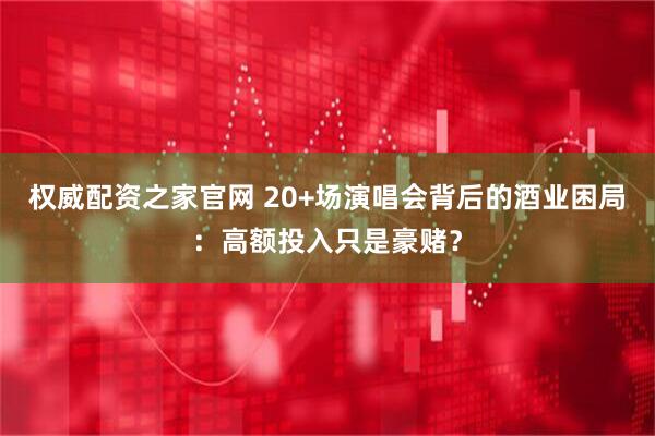 权威配资之家官网 20+场演唱会背后的酒业困局：高额投入只是豪赌？