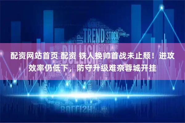 配资网站首页 配资 铁人换帅首战未止颓！进攻效率仍低下，防守升级难奈蓉城开挂