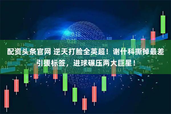 配资头条官网 逆天打脸全英超！谢什科撕掉最差引援标签，进球碾压两大巨星！