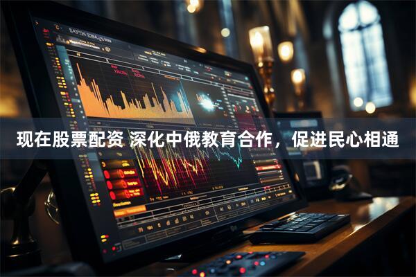 现在股票配资 深化中俄教育合作，促进民心相通