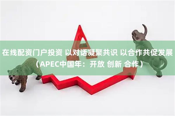 在线配资门户投资 以对话凝聚共识 以合作共促发展（APEC中国年：开放 创新 合作）