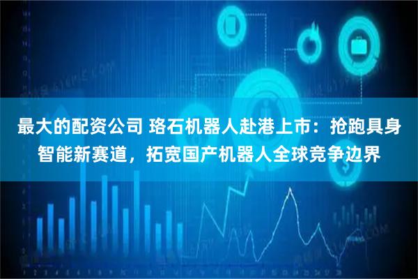 最大的配资公司 珞石机器人赴港上市：抢跑具身智能新赛道，拓宽国产机器人全球竞争边界