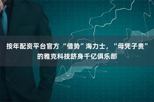 按年配资平台官方 “借势”海力士,“母凭子贵”的雅克科技跻身千亿俱乐部