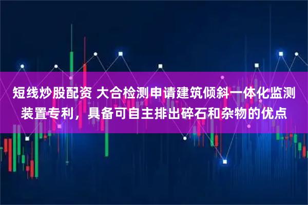 短线炒股配资 大合检测申请建筑倾斜一体化监测装置专利，具备可自主排出碎石和杂物的优点