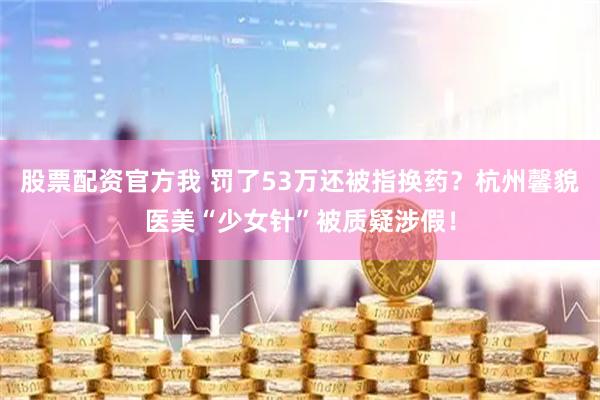 股票配资官方我 罚了53万还被指换药？杭州馨貌医美“少女针”被质疑涉假！