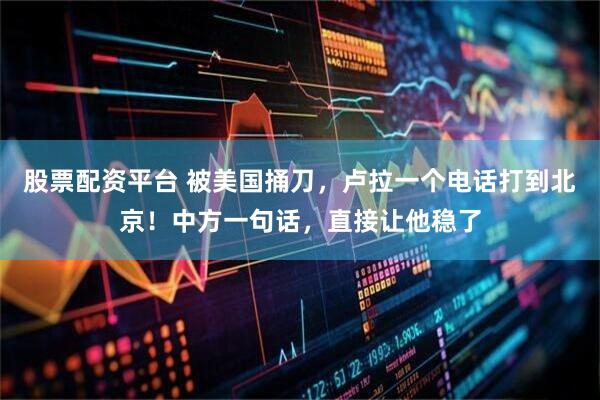 股票配资平台 被美国捅刀，卢拉一个电话打到北京！中方一句话，直接让他稳了